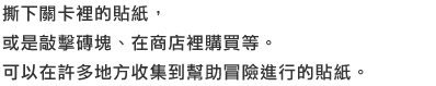 撕下關卡裡的貼紙，或是敲擊磚塊、在商店裡購買等。可以在許多地方收集到幫助冒險進行的貼紙。