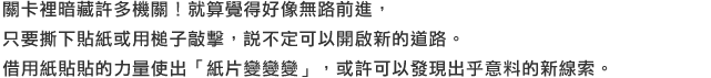 關卡裡暗藏許多機關！就算覺得好像無路前進，只要撕下貼紙或用槌子敲擊，說不定可以開啟新的道路。借用紙貼貼的力量使出「紙片變變變」，或許可以發現出乎意料的新線索。