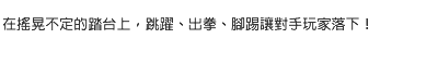 在搖晃不定的踏台上，跳躍、出拳、腳踢讓對手玩家落下！