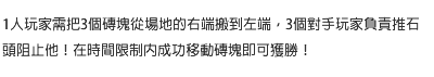 1人玩家需把3個磚塊從場地的右端搬到左端，3個對手玩家負責推石頭阻止他！在時間限制內成功移動磚塊即可獲勝！