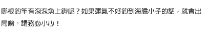 哪根釣竿有泡泡魚上鉤呢？如果運氣不好釣到海膽小子的話，就會出局喲。請務必小心！