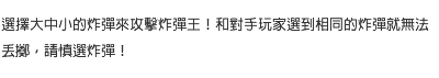 選擇大中小的炸彈來攻擊炸彈王！和對手玩家選到相同的炸彈就無法丟擲，請慎選炸彈！