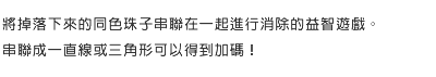 將掉落下來的同色珠子串聯在一起進行消除的益智遊戲。串聯成一直線或三角形可以得到加碼！