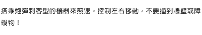 搭乘炮彈刺客型的機器來競速。控制左右移動，不要撞到牆壁或障礙物！