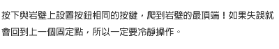 按下與岩壁上設置按鈕相同的按鍵，爬到岩壁的最頂端！如果失誤就會回到上一個固定點，所以一定要冷靜操作。