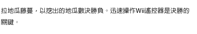 拉地瓜藤蔓，以挖出的地瓜數決勝負。迅速操作Wii遙控器是決勝的關鍵。