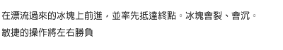 在漂流過來的冰塊上前進，並率先抵達終點。冰塊會裂、會沉。敏捷的操作將左右勝負。