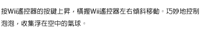 按Wii遙控器的按鍵上昇，橫握Wii遙控器左右傾斜移動。巧妙地控制泡泡，收集浮在空中的氣球。