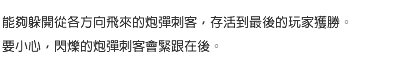 能夠躲開從各方向飛來的炮彈刺客，存活到最後的玩家獲勝。要小心，閃爍的炮彈刺客會緊跟在後。