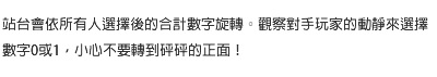 站台會依所有人選擇後的合計數字旋轉。觀察對手玩家的動靜來選擇數字0或1，小心不要轉到砰砰的正面！