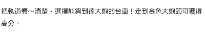 把軌道看～清楚，選擇能夠到達大炮的台車！走到金色大炮即可獲得高分。