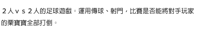 ２人ｖｓ２人的足球遊戲。運用傳球、射門，比賽是否能將對手玩家的栗寶寶全部打倒。