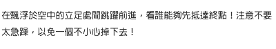 在飄浮於空中的立足處間跳躍前進，看誰能夠先抵達終點！注意不要太急躁，以免一個不小心掉下去！