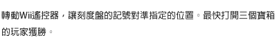 轉動Wii遙控器，讓刻度盤的記號對準指定的位置。最快打開三個寶箱的玩家獲勝。