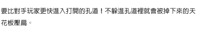 要比對手玩家更快進入打開的孔道！不躲進孔道裡就會被掉下來的天花板壓扁。