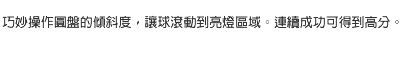 巧妙操作圓盤的傾斜度，讓球滾動到亮燈區域。連續成功可得到高分。