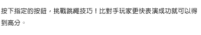 按下指定的按鈕，挑戰跳繩技巧！比對手玩家更快表演成功就可以得到高分。