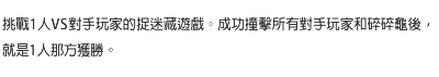 挑戰1人VS對手玩家的捉迷藏遊戲。成功撞擊所有對手玩家和碎碎龜後，就是1人那方獲勝。