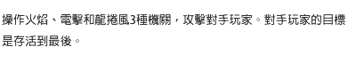 操作火焰、電擊和龍捲風3種機關，攻擊對手玩家。對手玩家的目標是存活到最後。