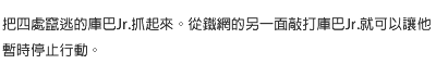 把四處竄逃的庫巴Jr.抓起來。從鐵網的另一面敲打庫巴Jr.就可以讓他暫時停止行動。