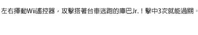 左右揮動Wii遙控器，攻擊搭著台車逃跑的庫巴Jr.！擊中3次就能過關。