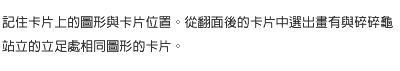 記住卡片上的圖形與卡片位置。從翻面後的卡片中選出畫有與碎碎龜站立的立足處相同圖形的卡片。