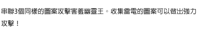 串聯3個同樣的圖案攻擊害羞幽靈王。收集雷電的圖案可以做出強力攻擊！