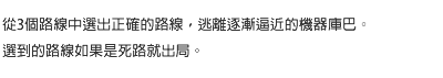 從3個路線中選出正確的路線，逃離逐漸逼近的機器庫巴。選到的路線如果是死路就出局。