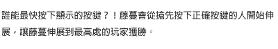 誰能最快按下顯示的按鍵？！藤蔓會從搶先按下正確按鍵的人開始伸展，讓藤蔓伸展到最高處的玩家獲勝。