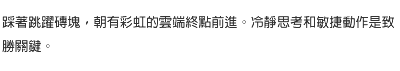 踩著跳躍磚塊，朝有彩虹的雲端終點前進。冷靜思考和敏捷動作是致勝關鍵。