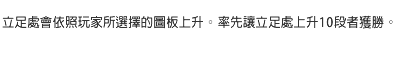 立足處會依照玩家所選擇的圖板上升。率先讓立足處上升10段者獲勝。