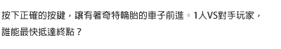 按下正確的按鍵，讓有著奇特輪胎的車子前進。1人VS對手玩家，誰能最快抵達終點？