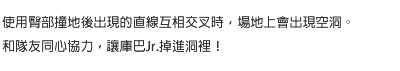 使用臀部撞地後出現的直線互相交叉時，場地上會出現空洞。和隊友同心協力，讓庫巴Jr.掉進洞裡！