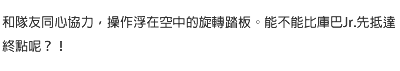 和隊友同心協力，操作浮在空中的旋轉踏板。能不能比庫巴Jr.先抵達終點呢？！