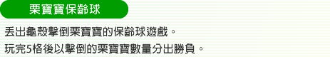 栗寶寶保齡球 丟出龜殼擊倒栗寶寶的保齡球遊戲。玩完5格後以擊倒的栗寶寶數量分出勝負。