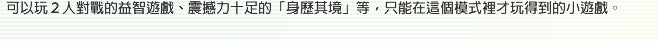 可以玩２人對戰的益智遊戲、震撼力十足的「身歷其境」等，只能在這個模式裡才玩得到的小遊戲。