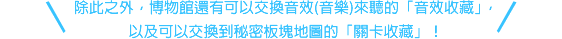 除此之外，博物館還有可以交換音效(音樂)來聽的「音效收藏」，以及可以交換到秘密板塊地圖的「關卡收藏」！