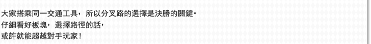 大家搭乘同一交通工具，所以分叉路的選擇是決勝的關鍵。仔細看好板塊，選擇路徑的話，或許就能超越對手玩家！