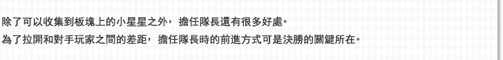 除了可以收集到板塊上的小星星之外，擔任隊長還有很多好處。為了拉開和對手玩家之間的差距，擔任隊長時的前進方式可是決勝的關鍵所在。