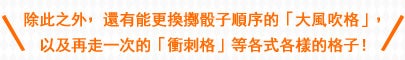 除此之外，還有能更換擲骰子順序的「大風吹格」，以及再走一次的「衝刺格」等各式各樣的格子！