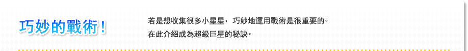 巧妙的戰術！ 若是想收集很多小星星，巧妙地運用戰術是很重要的。在此介紹成為超級巨星的秘訣。