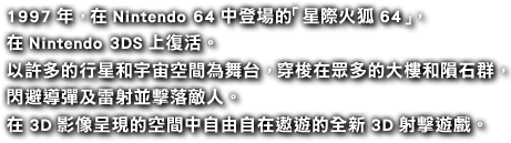 1997年，在Nintendo 64中登場的「星際火狐64」， 在Nintendo 3DS上復活。 以許多的行星和宇宙空間為舞台，穿梭在眾多的大樓和隕石群，閃避導彈及雷射並擊落敵人。在3D影像呈現的空間中自由自在遨遊的全新3D射擊遊戲。