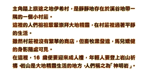 主角踏上旅途之地伊希村，是靜靜地存在於溪谷地帶一隅的一個小村莊。這裡的人們祖祖輩輩崇拜大地精靈，在村莊裡過著平靜的生活。雖然村莊裡沒有繁華的商店，但畜牧業發達，馬兒矯健的身影隨處可見。在這裡，16歲便要迎來成人禮，年輕人要登上岩山祈禱。岩山是大地精靈生活的地方，人們稱之為「神明岩」。