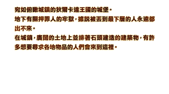 宛如俯瞰城鎮的狄爾卡達王國的城堡。地下有關押罪人的牢獄，據說被丟到最下層的人永遠都出不來。在城鎮，廣闊的土地上並排著石頭建造的建築物，有許多想要尋求各地物品的人們會來到這裡。