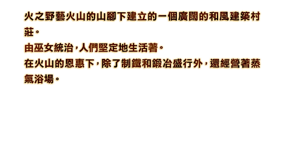 火之野藝火山的山腳下建立的一個廣闊的和風建築村莊。 由巫女統治，人們堅定地生活著。 在火山的恩惠下，除了制鐵和鍛冶盛行外，還經營著蒸氣浴場。