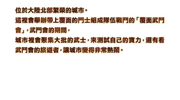 位於大陸北部繁榮的城市。這裡會舉辦帶上覆面的鬥士組成隊伍戰鬥的「覆面武鬥會」，武鬥會的期間，城市裡會聚集大批的武士，來測試自己的實力，還有看武鬥會的旅遊者，讓城市變得非常熱鬧。