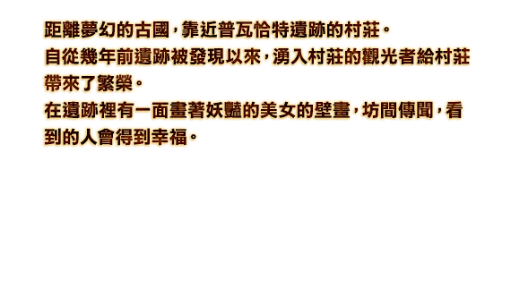 距離夢幻的古國，靠近普瓦恰特遺跡的村莊。自從幾年前遺跡被發現以來，湧入村莊的觀光者給村莊帶來了繁榮。在遺跡裡有一面畫著妖豔的美女的壁畫，坊間傳聞，看到的人會得到幸福。