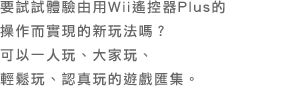 要試試體驗由用Wii遙控器Plus的 操作而實現的新玩法嗎？ 可以一人玩、大家玩、 輕鬆玩、認真玩的遊戲匯集。