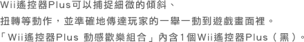 Wii遙控器Plus可以捕捉細微的傾斜、 扭轉等動作，並準確地傳達玩家的一舉一動到遊戲畫面裡。 「Wii遙控器Plus 動感歡樂組合」內含1個Wii遙控器Plus（黑）。