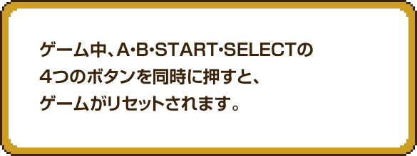 ゲーム中、A・B・START・SELECTの4つのボタンを同時に押すと、ゲームがリセットされます。